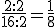 \frac{2:2}{16:2}=\frac{1}{8}