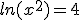 ln(x^2)=4