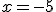 x = -5