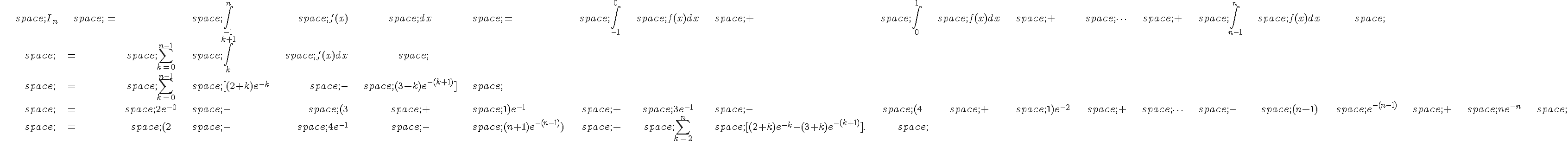 \begin{align*}\,I_n\,=\,\int_{-1}^n\,f(x)\,dx\,=\,\int_{-1}^0\,f(x)dx\,+\,\int_{0}^1\,f(x)dx\,+\,\times \,s\,+\,\int_{n-1}^n\,f(x)dx\,\\,=\,\sum_{k=0}^{n-1}\,\int_k^{k+1}\,f(x)dx\,\\,=\,\sum_{k=0}^{n-1}\,[(2+k)e^{-k}\,-\,(3+k)e^{-(k+1)}]\,\\,=\,2e^{-0}\,-\,(3\,+\,1)e^{-1}\,+\,3e^{-1}\,-\,(4\,+\,1)e^{-2}\,+\,\times \,s\,-\,(n+1)\,e^{-(n-1)}\,+\,ne^{-n}\,\\,=\,(2\,-\,4e^{-1}\,-\,(n+1)e^{-(n-1)})\,+\,\sum_{k=2}^{n}\,[(2+k)e^{-k}-(3+k)e^{-(k+1)}].\,\end{align*}