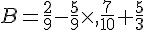 B=\frac{2}{9}-\frac{5}{9}\times  ,\frac{7}{10}+\frac{5}{3}