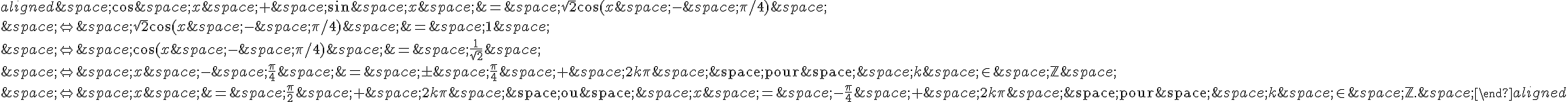 \begin{aligned}\,\cos\,x\,+\,\sin\,x\,=\,\sqrt{2}\cos(x\,-\,\pi/4)\,\\\,\Leftrightarrow\,\sqrt{2}\cos(x\,-\,\pi/4)\,=\,1\,\\\,\Leftrightarrow\,\cos(x\,-\,\pi/4)\,=\,\frac{1}{\sqrt{2}}\,\\\,\Leftrightarrow\,x\,-\,\frac{\pi}{4}\,=\,\pm\,\frac{\pi}{4}\,+\,2k\pi\,\text{\,pour\,}\,k\,\in\,\mathbb{Z}\,\\\,\Leftrightarrow\,x\,=\,\frac{\pi}{2}\,+\,2k\pi\,\text{\,ou\,}\,x\,=\,-\frac{\pi}{4}\,+\,2k\pi\,\text{\,pour\,}\,k\,\in\,\mathbb{Z}.\,\end{aligned}