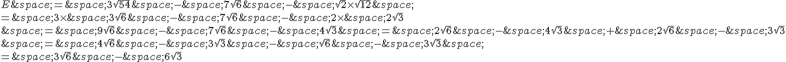 E\,=\,3\sqrt{54}\,-\,7\sqrt{6}\,-\,\sqrt{2}\times \sqrt{12}\,\=\,3\times \,3\sqrt{6}\,-\,7\sqrt{6}\,-\,2\times \,2\sqrt{3}\,=\,9\sqrt{6}\,-\,7\sqrt{6}\,-\,4\sqrt{3}\,=\,2\sqrt{6}\,-\,4\sqrt{3}\,+\,2\sqrt{6}\,-\,3\sqrt{3}\,=\,4\sqrt{6}\,-\,3\sqrt{3}\,-\,\sqrt{6}\,-\,3\sqrt{3}\,\=\,3\sqrt{6}\,-\,6\sqrt{3}