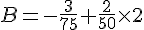  B=-\frac{3}{75}+\frac{2}{50}\times   2