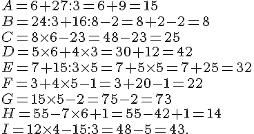A= 6 + 27 : 3=6+9=15 \ B = 24 : 3 + 16 : 8 - 2 =8+2-2=8\ C = 8\times   6 -23=48-23=25 \ D = 5\times   6 + 4 \times   3=30+12=42\ E = 7 + 15 : 3 \times   5=7+5\times   5=7+25= 32\ F = 3 + 4 \times   5 - 1 =3+20-1=22\ G = 15\times   5 - 2=75-2=73 \ H = 55 - 7 \times   6 + 1=55-42+1=14\ I = 12 \times  4 - 15 :3=48-5=43.