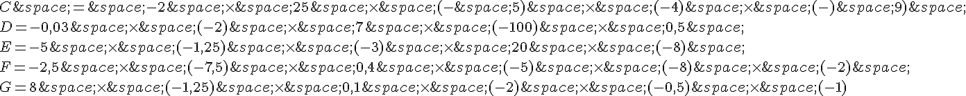 C\,=\,-2\,\times \,25\,\times \,(-\,5)\,\times \,(-4)\,\times \,(-)\,9)\,\\D=-0,03\,\times \,(-2)\,\times \,7\,\times \,(-100)\,\times \,0,5\,\\E=-5\,\times \,(-1,25)\,\times \,(-3)\,\times \,20\,\times \,(-8)\,\\F=-2,5\,\times \,(-7,5)\,\times \,0,4\,\times \,(-5)\,\times \,(-8)\,\times \,(-2)\,\\G=8\,\times \,(-1,25)\,\times \,0,1\,\times \,(-2)\,\times \,(-0,5)\,\times \,(-1)
