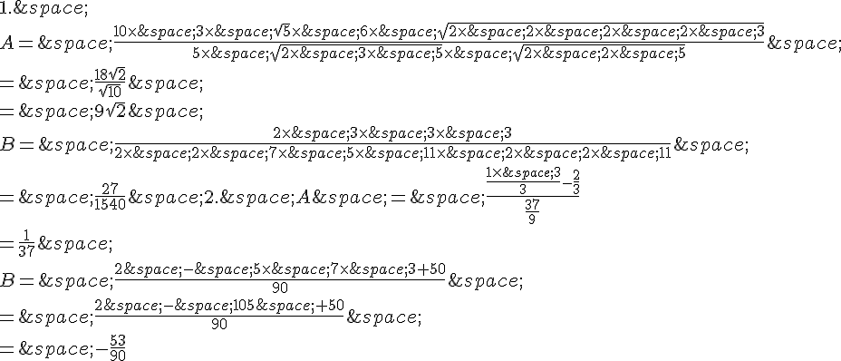 1.\,\\\\A=\,\frac{10\times  \,3\times  \,\sqrt{5}\times  \,6\times  \,\sqrt{2\times  \,2\times  \,2\times  \,2\times  \,3}}{5\times  \,\sqrt{2\times  \,3\times  \,5}\times  \,\sqrt{2\times  \,2\times  \,5}}\,\\\\=\,\frac{18\sqrt{2}}{\sqrt{10}}\,\\\\=\,9\sqrt{2}\,\\\\B=\,\frac{2\times  \,3\times  \,3\times  \,3}{2\times  \,2\times  \,7\times  \,5\times  \,11\times  \,2\times  \,2\times  \,11}\,\\\\=\,\frac{27}{1540}\,2.\,A\,=\,\frac{\frac{1\times  \,3}{3}-\frac{2}{3}}{\frac{37}{9}}\\\\=\frac{1}{37}\,\\\\B=\,\frac{2\,-\,5\times  \,7\times  \,3+50}{90}\,\\\\=\,\frac{2\,-\,105\,+50}{90}\,\\\\=\,-\frac{53}{90}