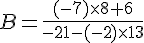 B=\frac{(-7)\times  8+6}{-21-(-2)\times  13}