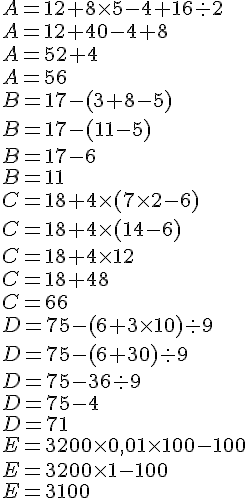A = 12 + 8 \times   5 - 4 + 16 : 2 \A=12+40-4+8\A=52+4\A=56\ \. \B = 17 -(3 + 8 - 5)\B = 17 -(11 - 5)\B = 17 -6\B=11 \C = 18 + 4 \times   (7 \times   2 - 6)\C = 18 + 4 \times   (14 - 6)\C = 18 + 4 \times   12\C = 18 + 48\C=66 \D = 75 - (6 + 3 \times   10) : 9\D = 75 - (6 + 30) : 9 \D = 75 - 36 : 9\D = 75 - 4\D=71 \E = 3 200 \times   0,01 \times   100 - 100 \E = 3 200 \times   1-100\E=3100