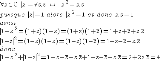 \forall z\in\mathbb{C}\; |z| = \sqrt{z.\,\overline{z}}\;\Leftrightarrow \;|z|^2 = z.\,\overline{z}\\ puisque \; |z| = 1 \;alors \;|z|^2 =1\; et\; donc\; z.\,\overline{z}=1\\ ainsi\\ |1+z|^2= (1+z)(\,\overline{1+z})= (1+z)(1+\,\overline{z})= 1+z+\,\overline{z}+z.\,\overline{z}\\ |1-z|^2 = (1-z)(\,\overline{1-z})=(1-z)(1-\,\overline{z})= 1-z-\,\overline{z}+z.\,\overline{z} \\donc\\ |1+z|^2 +|1-z|^2 = 1+z+\,\overline{z} +z.\,\overline{z}+1-z -\,\overline{z} +z.\,\overline{z}=2 +2z.\,\overline{z} = 4