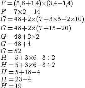 \F = (5,6 + 1,4) \times   (3,4 - 1,4)\F = 7 \times   2=14\ \G = 48 + 2 \times   (7 + 3 \times   5 - 2 \times   10) \G = 48 + 2 \times   (7 + 15 - 20) \G = 48 + 2 \times   2\G = 48 + 4\G = 52\H = 5 + 3 \times   6 - 8 : 2 \H = 5 + 3 \times   6 - 8 : 2\H = 5 + 18 - 4\H = 23 - 4\H =19
