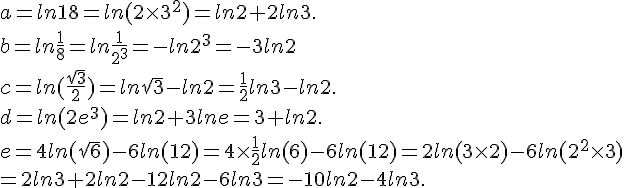 a=ln18=ln(2\times   3^2)=ln2+2ln3.\\b=ln\frac{1}{8}=ln\frac{1}{2^3}=-ln2^3=-3ln2\\c=ln(\frac{\sqrt{3}}{2})=ln\sqrt{3}-ln2=\frac{1}{2}ln3-ln2.\\d=ln(2e^3)=ln2+3lne=3+ln2.\\e=4ln(\sqrt{6})-6ln(12)=4\times   \frac{1}{2}ln(6)-6ln(12)=2ln(3\times   2)-6ln(2^2\times   3)\\=2ln3+2ln2-12ln2-6ln3=-10ln2-4ln3.