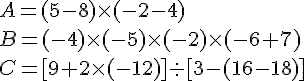 A = ( 5 - 8 )\times   (- 2 - 4 ) \\B = (- 4 ) \times   (- 5 ) \times   (-2 ) \times   (- 6 + 7) \\C = [ 9 + 2 \times   (- 12 ) ]:  [ 3-(16-18)]