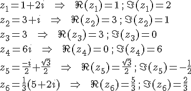 z_1=1+2i \,\,\,\,\,\,\, \Rightarrow \,\,\,\,\,\,\, \Re(z_1)=1 \, ; \, \Im(z_1)=2 \\\\z_2=3+i \,\,\,\,\,\,\, \Rightarrow \,\,\,\,\,\,\, \Re(z_2)=3 \, ; \, \Im(z_2)=1 \\\\z_3=3 \,\,\,\,\,\,\, \Rightarrow \,\,\,\,\,\,\, \Re(z_3)=3 \, ; \, \Im(z_3)=0 \\\\z_4=6i \,\,\,\,\,\,\, \Rightarrow \,\,\,\,\,\,\, \Re(z_4)=0 \, ; \, \Im(z_4)=6 \\\\z_5=\frac{-i}{2}+\frac{\sqrt{3}}{2} \,\,\,\,\,\,\, \Rightarrow \,\,\,\,\,\,\, \Re(z_5)=\frac{\sqrt{3}}{2} \, ; \, \Im(z_5)=-\frac{1}{2} \\\\z_6=\frac{1}{3}(5+2i) \,\,\,\,\,\,\, \Rightarrow \,\,\,\,\,\,\, \Re(z_6)=\frac{5}{3} \, ; \, \Im(z_6)=\frac{2}{3}