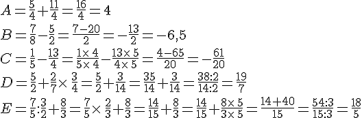 A=\frac{5}{4}+\frac{11}{4}=\frac{16}{4}=4\\B=\frac{7}{8}-\frac{5}{2}=\frac{7-20}{2}=-\frac{13}{2}=-6,5\\C=\frac{1}{5}-\frac{13}{4}=\frac{1\times  \,4}{5\times  \,4}-\frac{13\times  \,5}{4\times  \,5}=\frac{4-65}{20}=-\frac{61}{20}\\D=\frac{5}{2}+\frac{2}{7}\times  \,\frac{3}{4}=\frac{5}{2}+\frac{3}{14}=\frac{35}{14}+\frac{3}{14}=\frac{38:2}{14:2}=\frac{19}{7}\\E=\frac{7}{5}:\frac{3}{2}+\frac{8}{3}=\frac{7}{5}\times  \,\frac{2}{3}+\frac{8}{3}=\frac{14}{15}+\frac{8}{3}=\frac{14}{15}+\frac{8\times  \,5}{3\times  \,5}=\frac{14+40}{15}=\frac{54:3}{15:3}=\frac{18}{5}