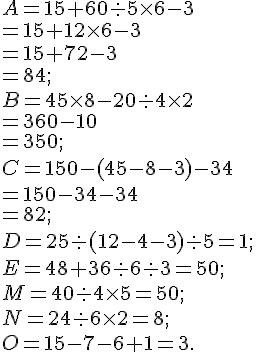 A = 15 + 60 : 5 \times   6 - 3 \= 15 +12\times   6 - 3\= 15 +72 - 3\= 84; \ B = 45 \times   8 - 20 : 4 \times   2\= 360 - 10\=350 ; \ C = 150 - (45 - 8 - 3)- 34\= 150 - 34- 34\=82 ;\ D = 25 : (12 -4 -3) : 5 =1;\ E = 48 + 36 : 6 : 3=50 ;\ M = 40 : 4 \times   5=50 ; \ N = 24 : 6 \times   2=8 ;\ O = 15 - 7 - 6 + 1=3.