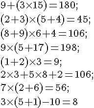 9 +( 3\times   15) = 180 ;\ (2 + 3) \times  ( 5 + 4 )= 45 ;\ (8 + 9)\times   6 + 4 = 106 ; \ 9 \times   (5 + 17) = 198 ;\( 1 + 2 )\times   3 = 9 ; \ 2 \times   3 + 5 \times   8 + 2 = 106 ;\ 7 \times   (2 + 6) = 56 ; \ 3\times   (5 + 1) - 10 = 8