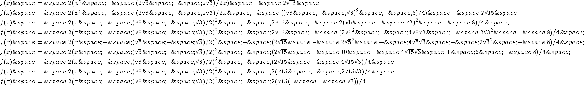 f(x)\,=\,2(x^2\,+\,(2\sqrt{5}\,-\,2\sqrt{3})/2x)\,-\,2\sqrt{15}\,\f(x)\,=\,2(x^2\,+\,(2\sqrt{5}\,-\,2\sqrt{3})/2x\,+\,((\sqrt{5}\,-\,\sqrt{3})^2\,-\,8)/4)\,-\,2\sqrt{15}\,\f(x)\,=\,2(x\,+\,(\sqrt{5}\,-\,\sqrt{3})/2)^2\,-\,2\sqrt{15}\,+\,2(\sqrt{5}\,-\,\sqrt{3})^2\,-\,8)/4\,\f(x)\,=\,2(x\,+\,(\sqrt{5}\,-\,\sqrt{3})/2)^2\,-\,2\sqrt{15}\,+\,(2\sqrt{5}^2\,-\,4\sqrt{5}\sqrt{3}\,+\,2\sqrt{3}^2\,-\,8)/4\,\f(x)\,=\,2(x\,+\,(\sqrt{5}\,-\,\sqrt{3})/2)^2\,-\,(2\sqrt{15}\,-\,2\sqrt{5}^2\,+\,4\sqrt{5}\sqrt{3}\,-\,2\sqrt{3}^2\,+\,8)/4\,\f(x)\,=\,2(x\,+\,(\sqrt{5}\,-\,\sqrt{3})/2)^2\,-\,(2\sqrt{15}\,-\,10\,-\,4\sqrt{15}\sqrt{3}\,+\,6\,+\,8)/4\,\f(x)\,=\,2(x\,+\,(\sqrt{5}\,-\,\sqrt{3})/2)^2\,-\,(2\sqrt{15}\,-\,4\sqrt{15}\sqrt{3})/4\,\f(x)\,=\,2(x\,+\,(\sqrt{5}\,-\,\sqrt{3})/2)^2\,-\,2(\sqrt{15}\,-\,2\sqrt{15}\sqrt{3})/4\,\f(x)\,=\,2(x\,+\,(\sqrt{5}\,-\,\sqrt{3})/2)^2\,-\,2(\sqrt{15}(1\,-\,\sqrt{3}))/4