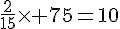 \frac{2}{15}\times   75=10