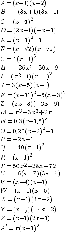 A = (x-1)(x-2)\\\\ B = -(3x+1)(3x-1)\\\\ C = (x-4)^2\\\\ D = (2x-1)(-x+1)\\\\ E = (x+1)^2+1\\\\ F = (x+\sqrt{2})(x-\sqrt{2})\\\\ G = 4(x-1)^2\\\\ H = -26x^2+30x-9\\\\ I = (x^2-1)(x+1)^2\\\\ J = 3(x-5)(x-1)\\\\ K = (x-11)^2-5(x+3)^2\\\\ L = (2x-3)(-2x+9)\\\\ M = x^3+3x^2+2x\\\\ N = 0,3(x-1,5)^2\\\\ O = 0,25(x-2)^2+1\\\\ P = -2x-1\\\\ Q = -40(x-1)^2\\\\ R = (x-1)^2\\\\ T = 50x^2-28x+72\\\\ U = -6(x-7)(3x-5)\\\\ V = (x-4)(x+1)\\\\ W = (x+1)(x+5)\\\\ X = (x+1)(3x+2)\\\\ Y = (x-\frac{1}{2})(-4x-2)\\\\ Z = (x-1)(2x-1)\\\\ A' = x(x+1)^2
