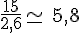 \frac{15}{2,6}\simeq\,5,8