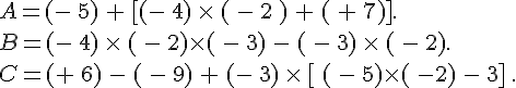 A=(-\,5)\,+\,[(-\,4)\,\times  \,(\,-\,2\,)\,+\,(\,+\,7)].\,\\B=(-\,4)\,\times  \,(\,-\,2)\times  (\,-\,3)\,-\,(\,-\,3)\,\times  \,(\,-\,2).\,\\C=(+\,6)\,-\,(\,-\,9)\,+\,(-\,3)\,\times  \,[\,(\,-\,5)\times  (\,-2)\,-\,3]\,.