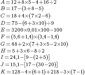 A = 12 + 8 \times   5 - 4 + 16 :  2 \\B = 17 -(3 + 8 - 5) \\C = 18 + 4 \times   (7 \times   2 - 6) \\D = 75 - (6 + 3 \times   10) :  9 \\E = 3 200 \times   0,01 \times   100 - 100 \\F = (5,6 + 1,4) \times   (3,4 - 1,4) \\G = 48 + 2 \times   (7 + 3 \times   5 - 2 \times   10) \\H = 5 + 3 \times   6 - 8 :  2 \\I = 24,1 - [9 - (2 + 5)] \\J = 15,1 - [17 - (30- 20)] \\K = 128 - 4 \times   (6 + 1) + 218 - 3 \times   (7 - 1)