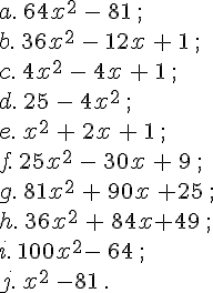 a.\,64x^2\,-\,81\,;\b.\,36x^2\,-\,12x\,+\,1\,;\c.\,4x^2\,-\,4x\,+\,1\,;\,\d.\,25\,-\,4x^2\,;\e.\,x^2\,+\,2x\,+\,1\,;\f.\,25x^2\,-\,30x\,+\,9\,;\g.\,81x^2\,+\,90x\,+25\,;\h.\,36x^2\,+\,84x+49\,;\i.\,100x^2-\,64\,;\j.\,x^2\,-81\,.