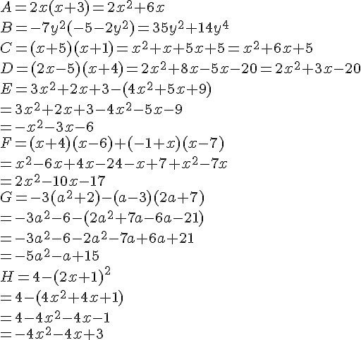 A = 2x(x + 3)=2x^2+6x \\B = -7y^2(-5- 2y^2)=35y^2+14y^4 \\C = (x + 5)(x + 1)=x^2+x+5x+5=x^2+6x+5 \\D = (2x - 5) (x + 4)=2x^2+8x-5x-20=2x^2+3x-20 \\E = 3x^2+2x+3-(4x^2+5x+9)\\=3x^2+2x+3-4x^2-5x-9\\=-x^2-3x-6 \\F = (x + 4)(x - 6) + (-1 + x)(x - 7)\\=x^2-6x+4x-24-x+7+x^2-7x\\=2x^2-10x-17 \\ \\ G = -3(a^2 + 2) -(a -3)(2a + 7)\\=-3a^2-6-(2a^2+7a-6a-21)\\=-3a^2-6-2a^2-7a+6a+21\\=-5a^2-a+15 \\H = 4 -(2x + 1)^2\\=4-(4x^2+4x+1)\\=4-4x^2-4x-1\\=-4x^2-4x+3