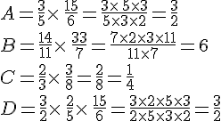 A=\frac{3}{5}\times  \,\frac{15}{6}=\frac{3\times  \,5\times  3}{5\times  3\times  2}=\frac{3}{2}\\B=\frac{14}{11}\times  \,\frac{33}{7}=\frac{7\times  2\times  3\times  11}{11\times  7}=6\\C=\frac{2}{3}\times  \,\frac{3}{8}=\frac{2}{8}=\frac{1}{4}\\D=\frac{3}{2}\times  \,\frac{2}{5}\times  \,\frac{15}{6}=\frac{3\times  2\times  5\times  3}{2\times  5\times  3\times  2}=\frac{3}{2}